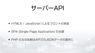 サーバーAPI
• HTML5 / JavaScript によるフロントの実装
• SPA (Single Page Application) の台頭
• PHP の主な役割はAPIでのJSONデータの提供に
 