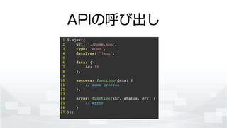 APIの呼び出し
1 $.ajax({!
2 url: './hoge.php',!
3 type: 'POST',!
4 dataType: 'json',!
5 !
6 data: {!
7 id: 10!
8 },!
9 !
10 success: function(data) {!
11 // some process!
12 },!
13 !
14 error: function(xhr, status, err) {!
15 // error!
16 }!
17 });!
 