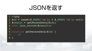 JSONを返す
1 <?php!
2 $id = isset($_POST['id']) ? $_POST['id']: null;!
3 $result = getPersonData($id);!
4 echo json_encode($result);!
5 !
6 function getPersonData($id) {!
7 //!
8 }!
 