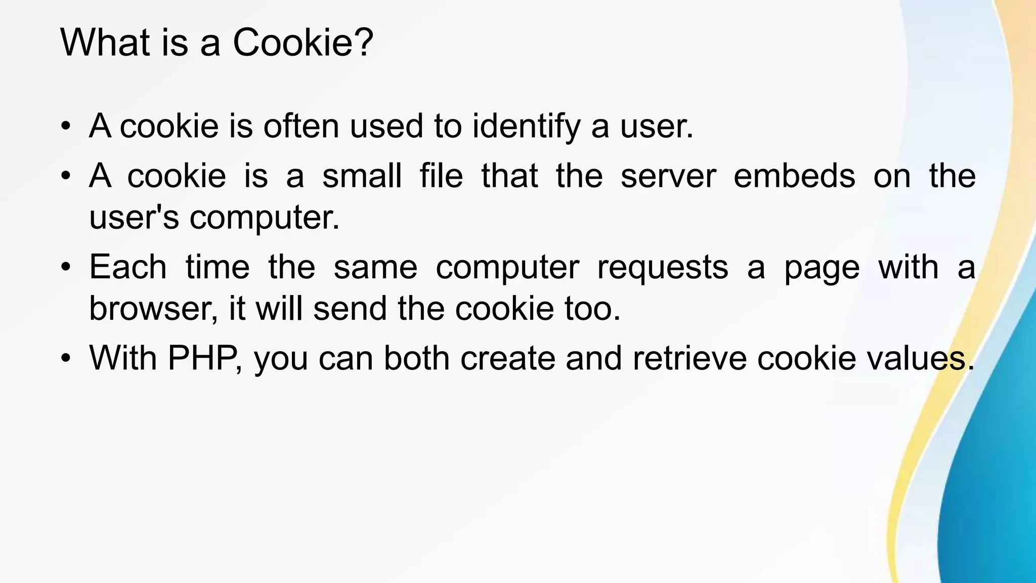 What is a Cookie?
• A cookie is often used to identify a user.
• A cookie is a small file that the server embeds on the
user's computer.
• Each time the same computer requests a page with a
browser, it will send the cookie too.
• With PHP, you can both create and retrieve cookie values.
 