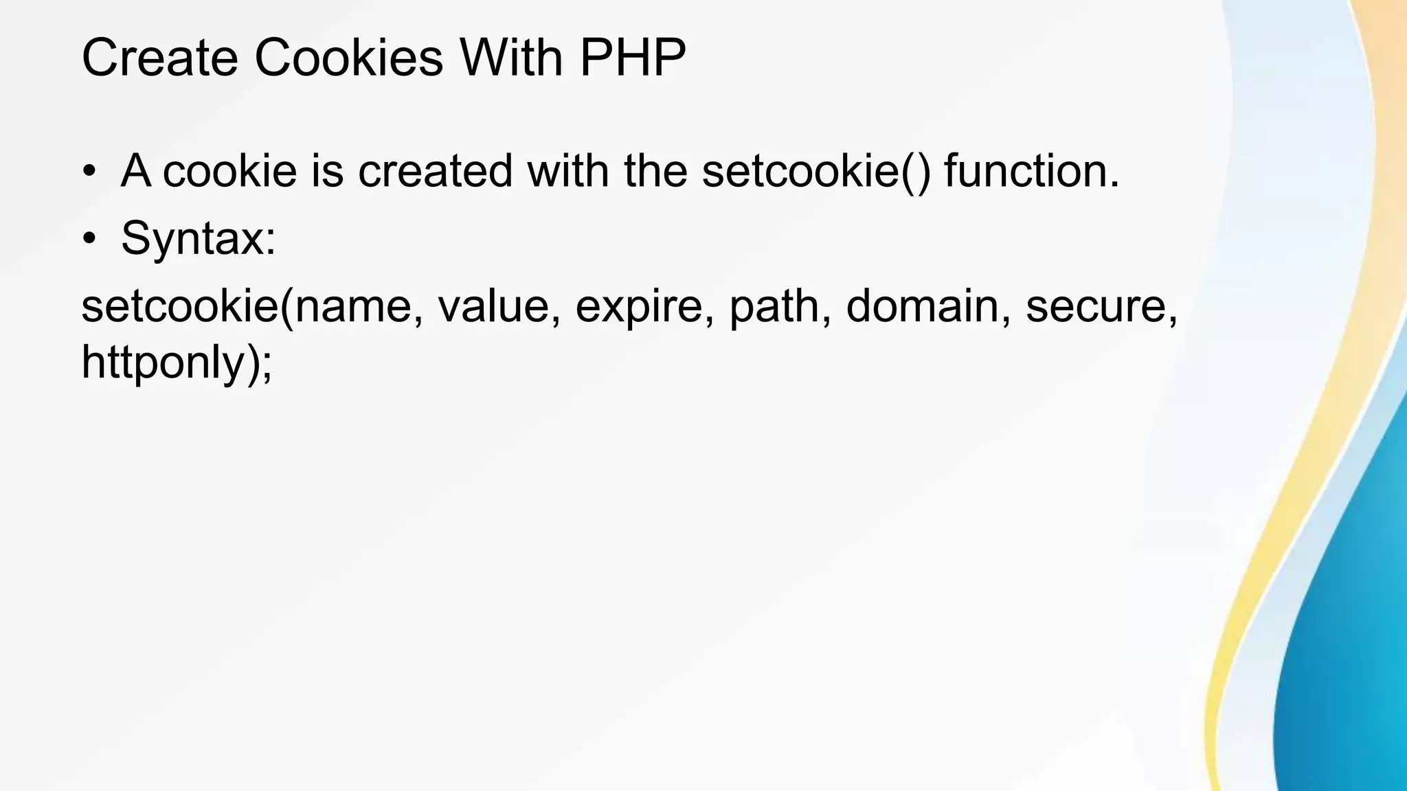 Create Cookies With PHP
• A cookie is created with the setcookie() function.
• Syntax:
setcookie(name, value, expire, path, domain, secure,
httponly);
 