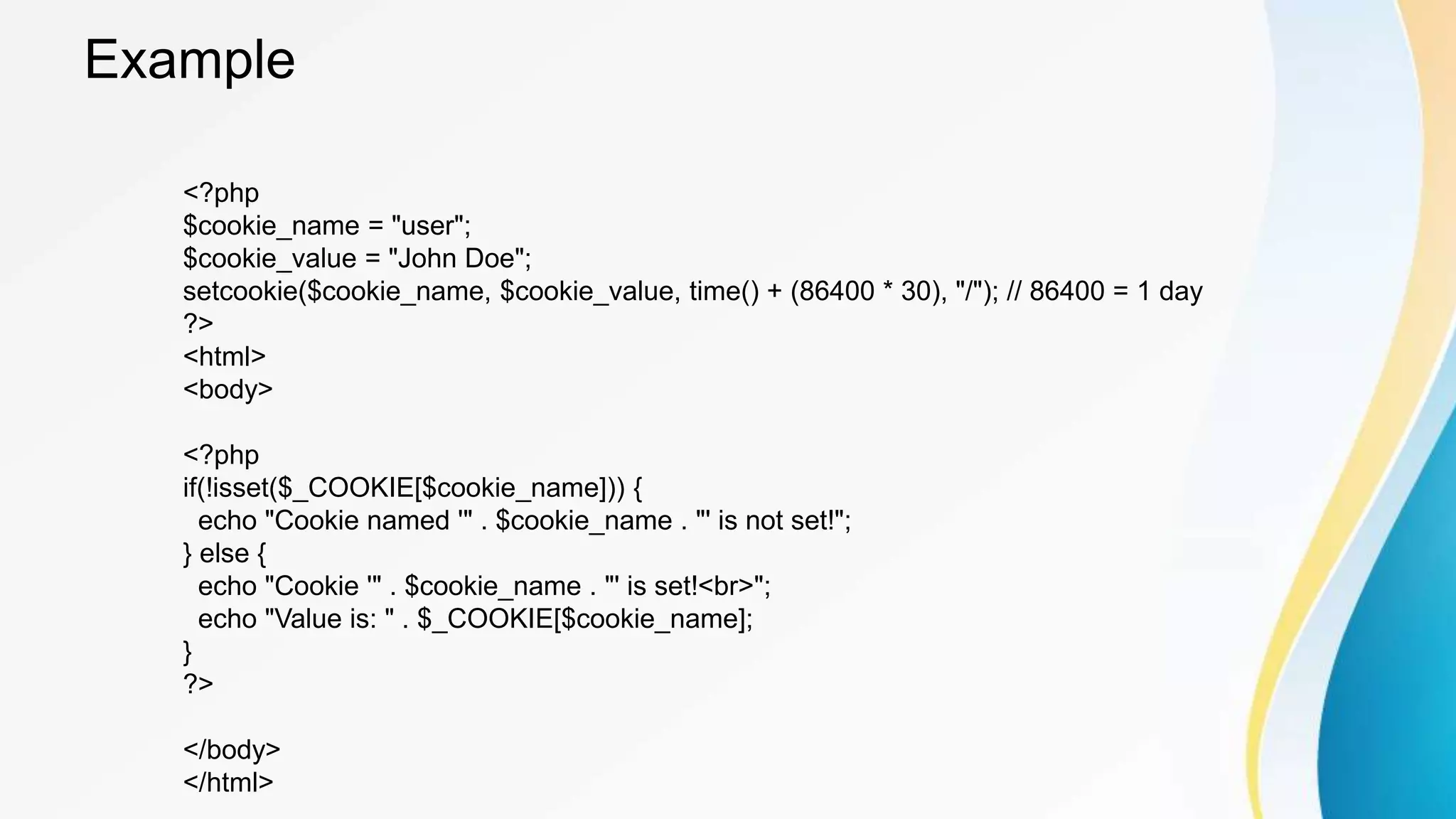 Example
<?php
$cookie_name = "user";
$cookie_value = "John Doe";
setcookie($cookie_name, $cookie_value, time() + (86400 * 30), "/"); // 86400 = 1 day
?>
<html>
<body>
<?php
if(!isset($_COOKIE[$cookie_name])) {
echo "Cookie named '" . $cookie_name . "' is not set!";
} else {
echo "Cookie '" . $cookie_name . "' is set!<br>";
echo "Value is: " . $_COOKIE[$cookie_name];
}
?>
</body>
</html>
 