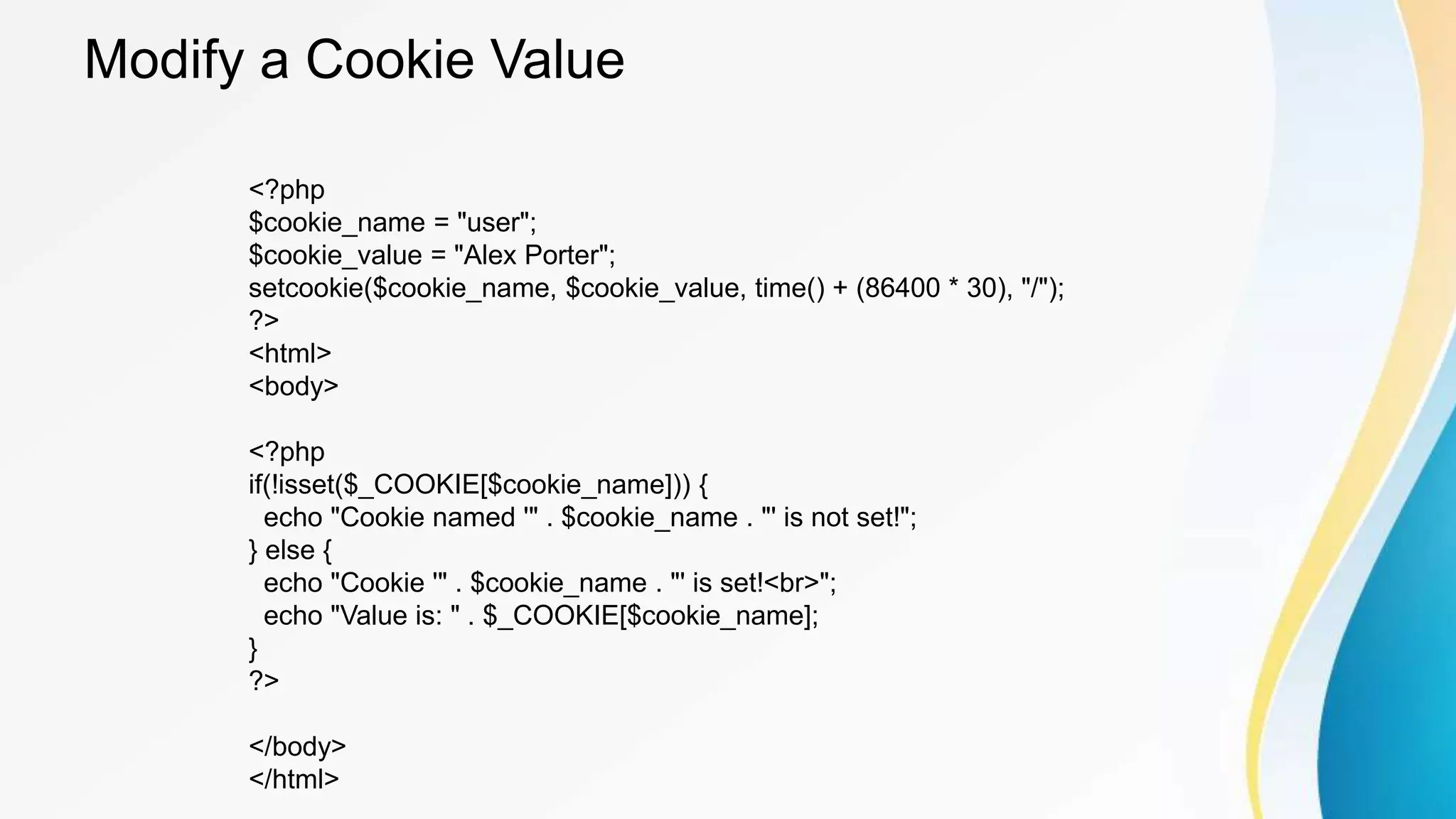Modify a Cookie Value
<?php
$cookie_name = "user";
$cookie_value = "Alex Porter";
setcookie($cookie_name, $cookie_value, time() + (86400 * 30), "/");
?>
<html>
<body>
<?php
if(!isset($_COOKIE[$cookie_name])) {
echo "Cookie named '" . $cookie_name . "' is not set!";
} else {
echo "Cookie '" . $cookie_name . "' is set!<br>";
echo "Value is: " . $_COOKIE[$cookie_name];
}
?>
</body>
</html>
 