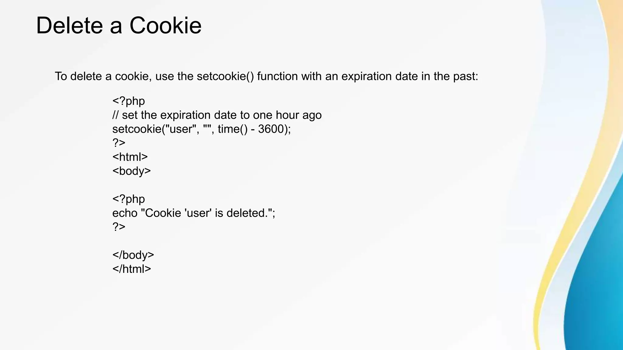 Delete a Cookie
<?php
// set the expiration date to one hour ago
setcookie("user", "", time() - 3600);
?>
<html>
<body>
<?php
echo "Cookie 'user' is deleted.";
?>
</body>
</html>
To delete a cookie, use the setcookie() function with an expiration date in the past:
 