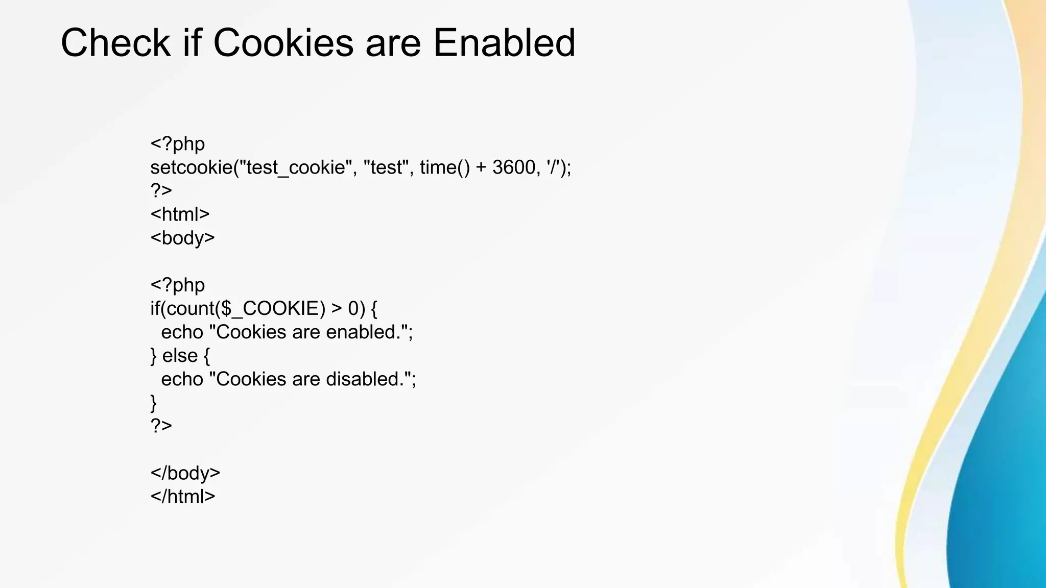 Check if Cookies are Enabled
<?php
setcookie("test_cookie", "test", time() + 3600, '/');
?>
<html>
<body>
<?php
if(count($_COOKIE) > 0) {
echo "Cookies are enabled.";
} else {
echo "Cookies are disabled.";
}
?>
</body>
</html>
 