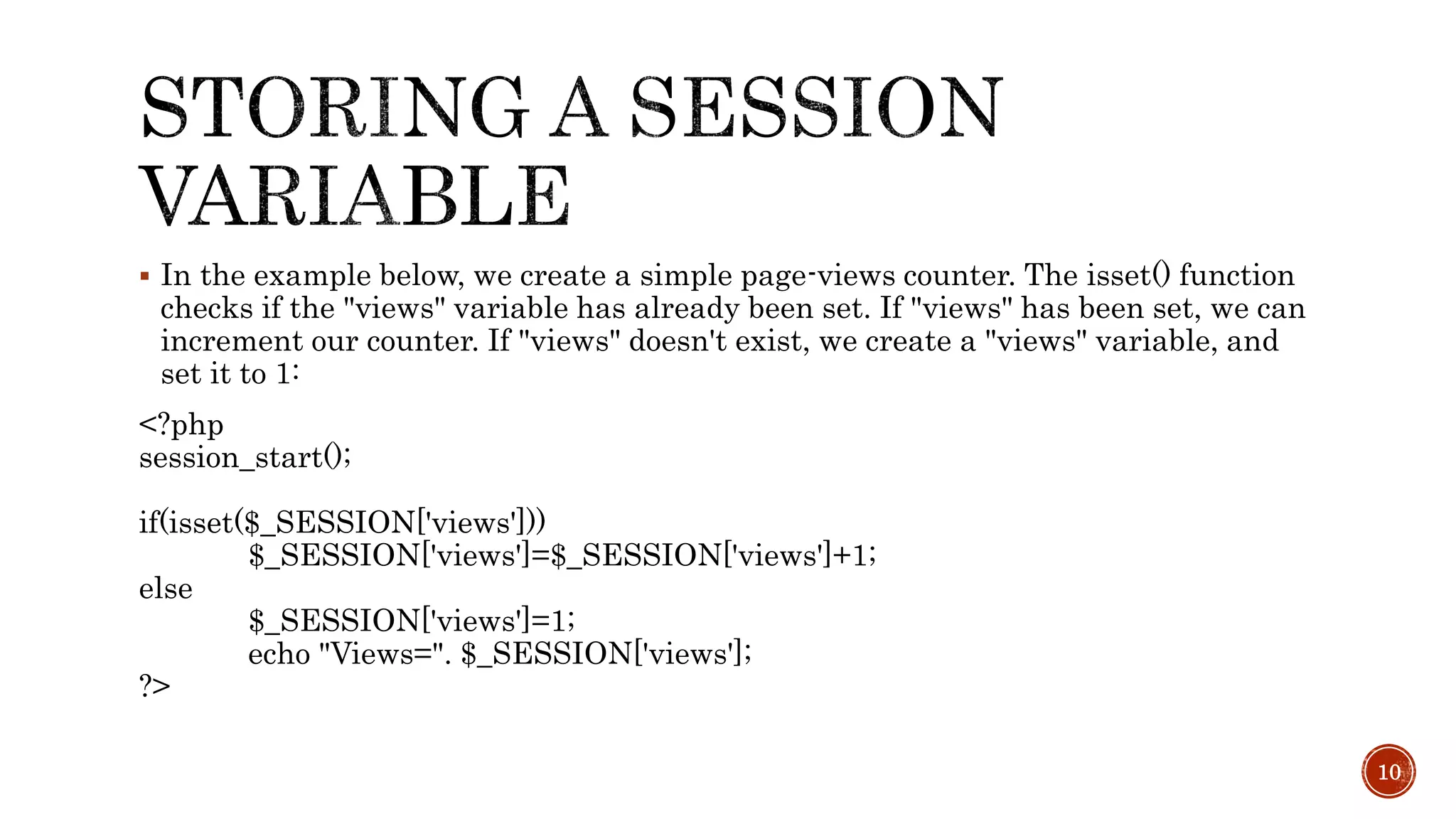  In the example below, we create a simple page-views counter. The isset() function checks if the "views" variable has already been set. If "views" has been set, we can increment our counter. If "views" doesn't exist, we create a "views" variable, and set it to 1: <?php session_start(); if(isset($_SESSION['views'])) $_SESSION['views']=$_SESSION['views']+1; else $_SESSION['views']=1; echo "Views=". $_SESSION['views']; ?> 10 