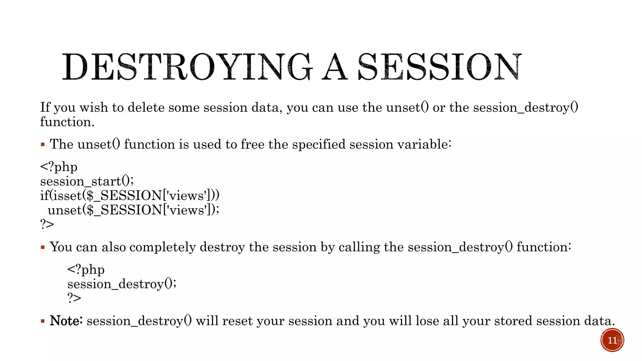 If you wish to delete some session data, you can use the unset() or the session_destroy() function.  The unset() function is used to free the specified session variable: <?php session_start(); if(isset($_SESSION['views'])) unset($_SESSION['views']); ?>  You can also completely destroy the session by calling the session_destroy() function: <?php session_destroy(); ?>  Note: session_destroy() will reset your session and you will lose all your stored session data. 11 