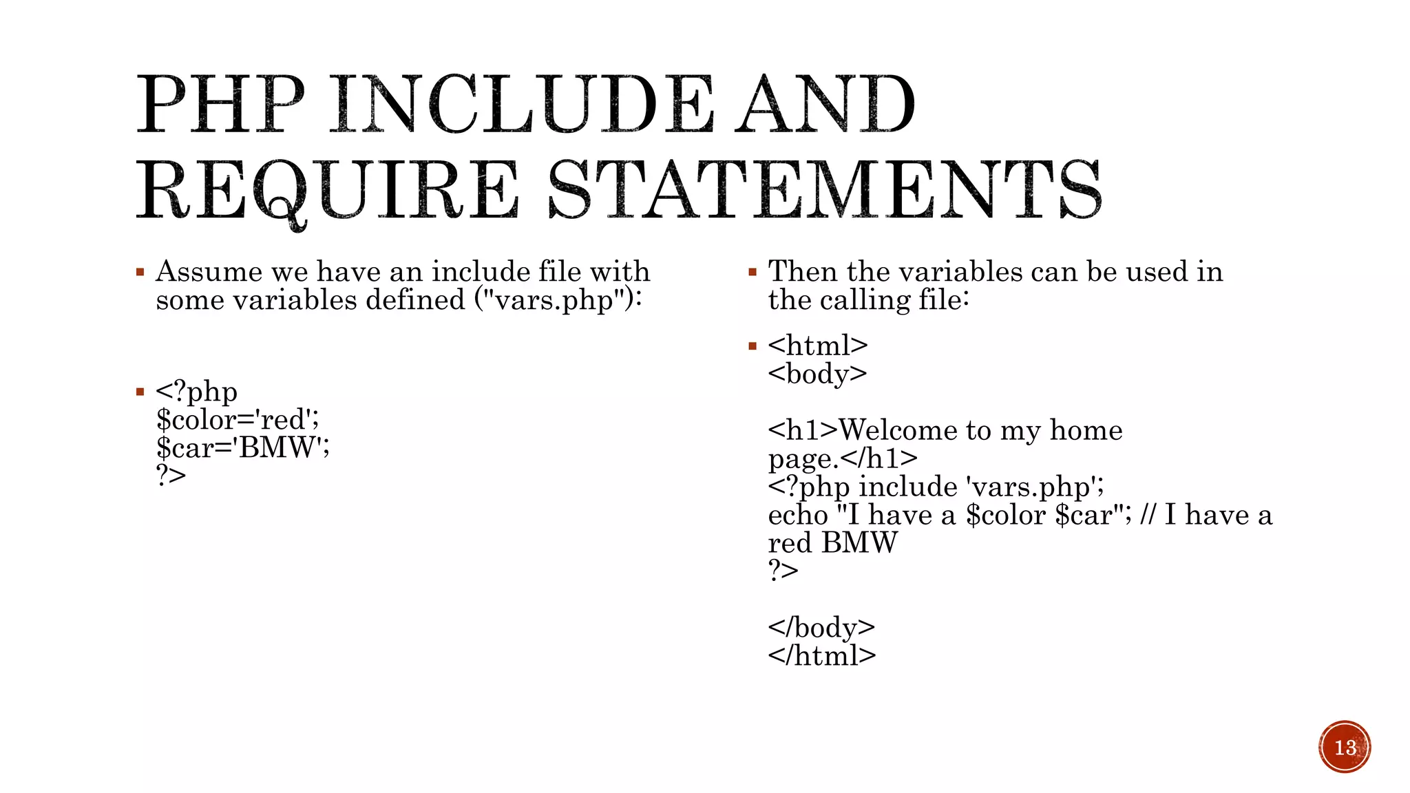  Assume we have an include file with some variables defined ("vars.php"):  <?php $color='red'; $car='BMW'; ?>  Then the variables can be used in the calling file:  <html> <body> <h1>Welcome to my home page.</h1> <?php include 'vars.php'; echo "I have a $color $car"; // I have a red BMW ?> </body> </html> 13 