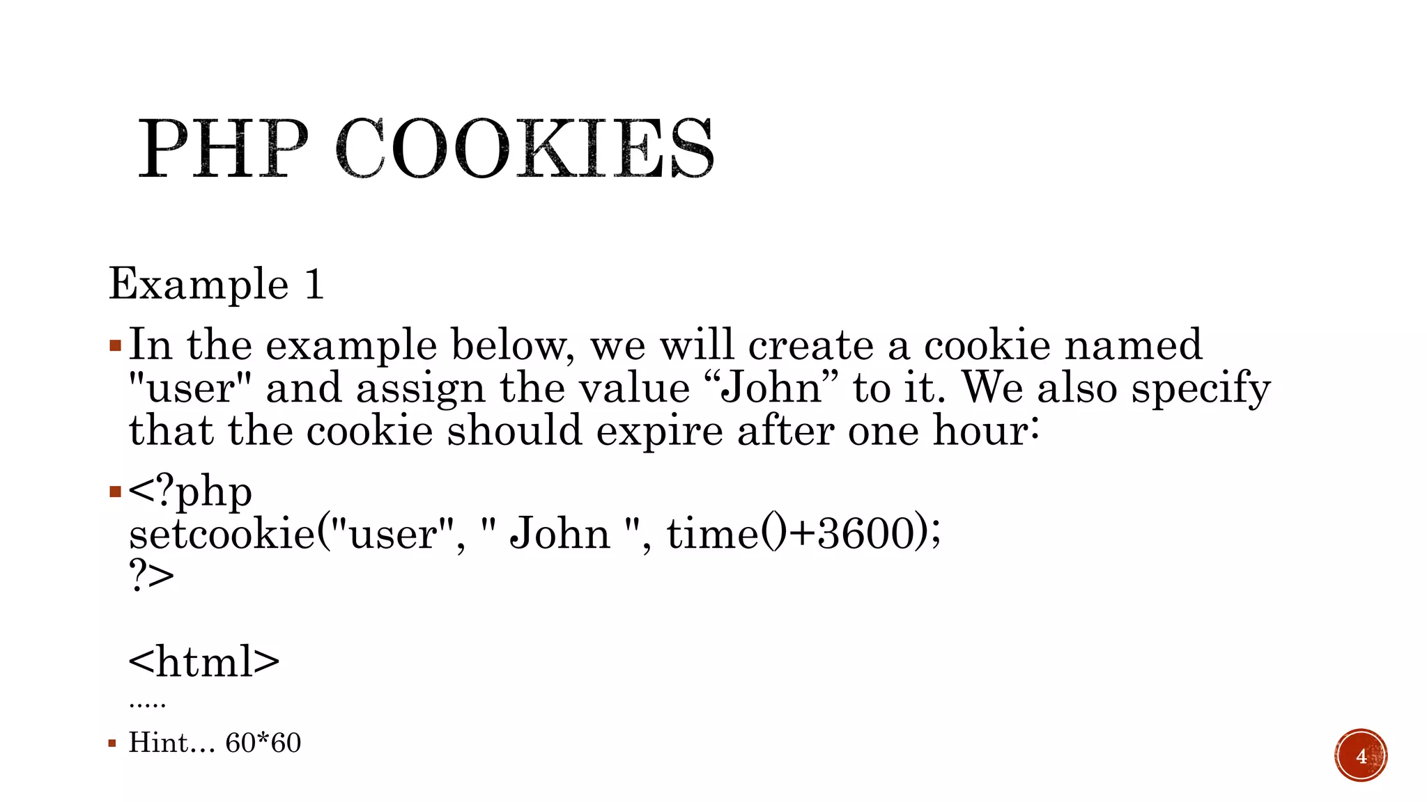 Example 1 In the example below, we will create a cookie named "user" and assign the value “John” to it. We also specify that the cookie should expire after one hour: <?php setcookie("user", " John ", time()+3600); ?> <html> .....  Hint… 60*60 4 