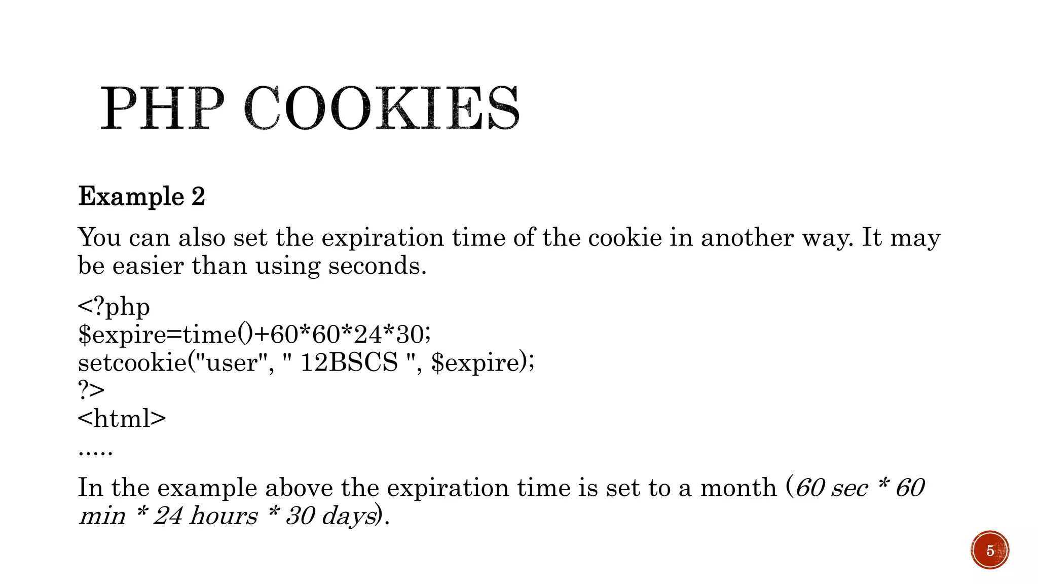 Example 2 You can also set the expiration time of the cookie in another way. It may be easier than using seconds. <?php $expire=time()+60*60*24*30; setcookie("user", " 12BSCS ", $expire); ?> <html> ..... In the example above the expiration time is set to a month (60 sec * 60 min * 24 hours * 30 days). 5 
