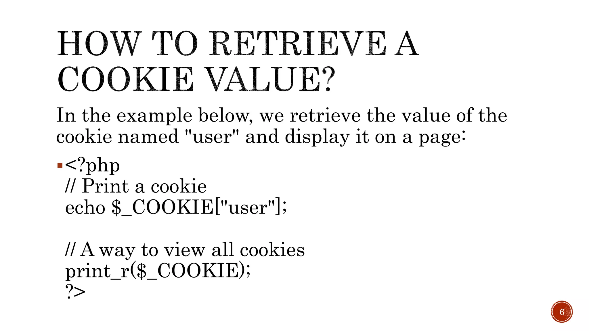 In the example below, we retrieve the value of the cookie named "user" and display it on a page: <?php // Print a cookie echo $_COOKIE["user"]; // A way to view all cookies print_r($_COOKIE); ?> 6 