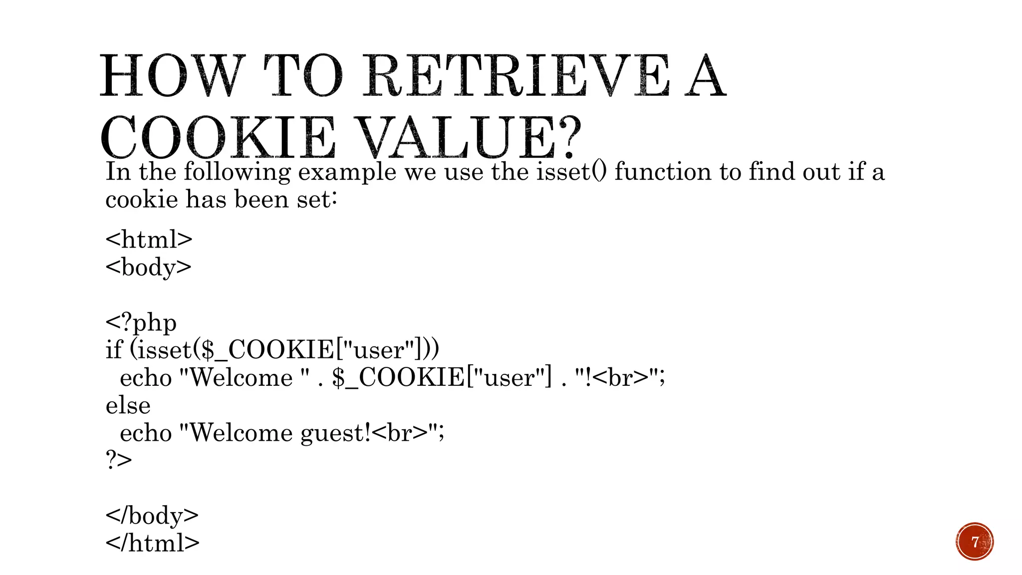 In the following example we use the isset() function to find out if a cookie has been set: <html> <body> <?php if (isset($_COOKIE["user"])) echo "Welcome " . $_COOKIE["user"] . "!<br>"; else echo "Welcome guest!<br>"; ?> </body> </html> 7 
