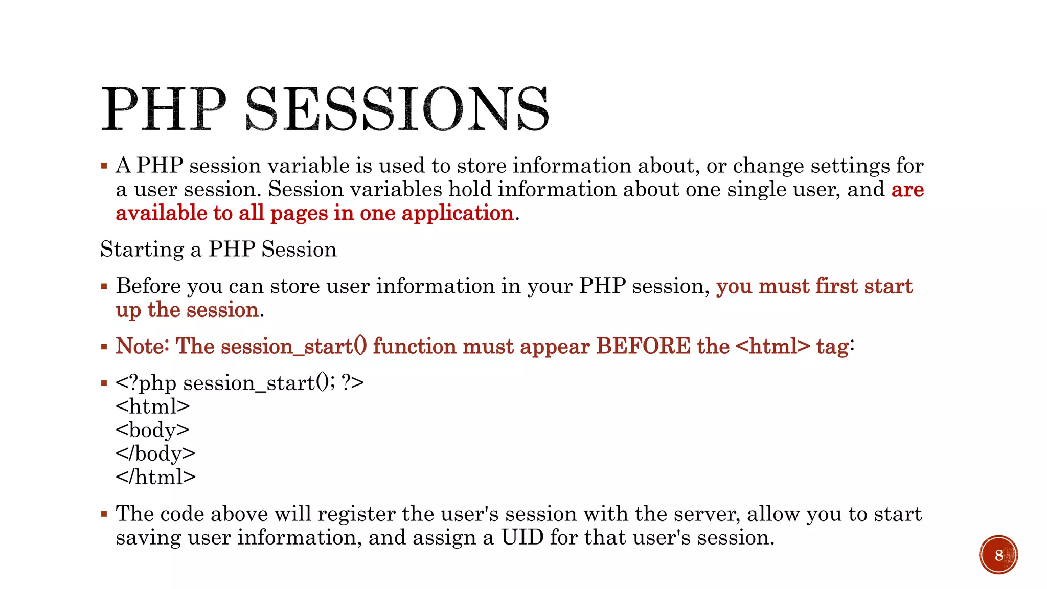  A PHP session variable is used to store information about, or change settings for a user session. Session variables hold information about one single user, and are available to all pages in one application. Starting a PHP Session  Before you can store user information in your PHP session, you must first start up the session.  Note: The session_start() function must appear BEFORE the <html> tag:  <?php session_start(); ?> <html> <body> </body> </html>  The code above will register the user's session with the server, allow you to start saving user information, and assign a UID for that user's session. 8 