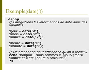 Exemple(date( ))
<?php
// Enregistrons les informations de date dans des
variables
$jour = date("d");
$mois = date("m");
$annee = date("Y");
$heure = date("H");
$minute = date("i");
// Maintenant on peut afficher ce qu'on a recueilli
echo "Bonjour ! Nous sommes le $jour/$mois/
$annee et il est $heure h $minute.";
?>
 