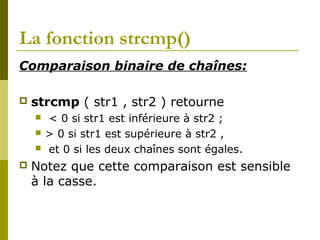 La fonction strcmp()
Comparaison binaire de chaînes:
 strcmp ( str1 , str2 ) retourne
 < 0 si str1 est inférieure à str2 ;
 > 0 si str1 est supérieure à str2 ,
 et 0 si les deux chaînes sont égales.
 Notez que cette comparaison est sensible
à la casse.
 