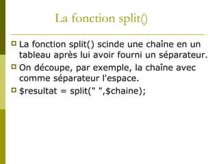 La fonction split()
 La fonction split() scinde une chaîne en un
tableau après lui avoir fourni un séparateur.
 On découpe, par exemple, la chaîne avec
comme séparateur l'espace.
 $resultat = split(" ",$chaine);
 