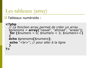 Les tableaux (array)
<?php
// La fonction array permet de créer un array
$prenoms = array("nawal", "ahmad", "anass");
for ($numero = 0; $numero < 3; $numero++)
{
echo $prenoms[$numero];
echo "<br>"; // pour aller à la ligne
}
?>
 Tableaux numérotés :
 