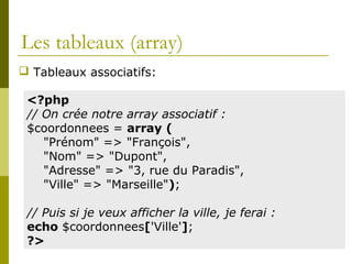 Les tableaux (array)
 Tableaux associatifs:
<?php
// On crée notre array associatif :
$coordonnees = array (
"Prénom" => "François",
"Nom" => "Dupont",
"Adresse" => "3, rue du Paradis",
"Ville" => "Marseille");
// Puis si je veux afficher la ville, je ferai :
echo $coordonnees['Ville'];
?>
 