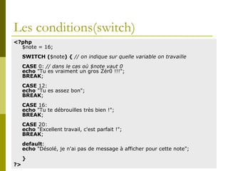 Les conditions(switch)
<?php
$note = 16;
SWITCH ($note) { // on indique sur quelle variable on travaille
CASE 0: // dans le cas où $note vaut 0
echo "Tu es vraiment un gros Zér0 !!!";
BREAK;
CASE 12:
echo "Tu es assez bon";
BREAK;
CASE 16:
echo "Tu te débrouilles très bien !";
BREAK;
CASE 20:
echo "Excellent travail, c'est parfait !";
BREAK;
default:
echo "Désolé, je n'ai pas de message à afficher pour cette note";
}
?>
 