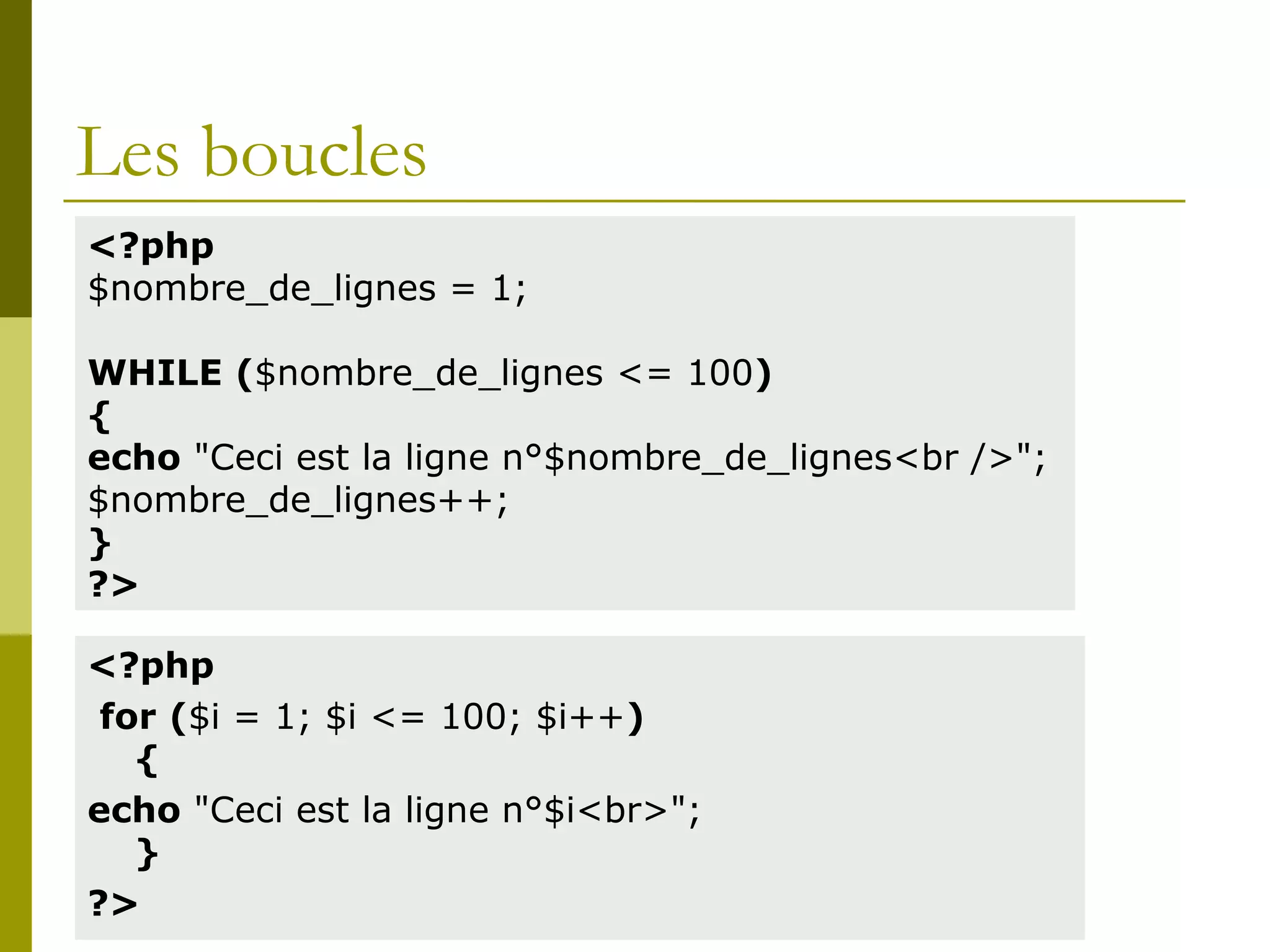 Les boucles
<?php
for ($i = 1; $i <= 100; $i++)
{
echo "Ceci est la ligne n°$i<br>";
}
?>
<?php
$nombre_de_lignes = 1;
WHILE ($nombre_de_lignes <= 100)
{
echo "Ceci est la ligne n°$nombre_de_lignes<br />";
$nombre_de_lignes++;
}
?>
 