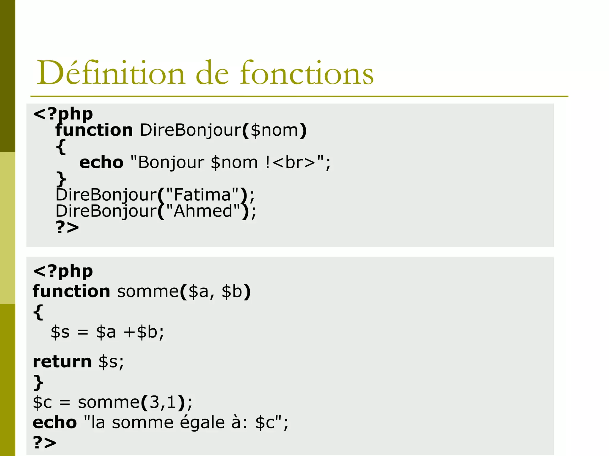 Définition de fonctions
<?php
function DireBonjour($nom)
{
echo "Bonjour $nom !<br>";
}
DireBonjour("Fatima");
DireBonjour("Ahmed");
?>
<?php
function somme($a, $b)
{
$s = $a +$b;
return $s;
}
$c = somme(3,1);
echo "la somme égale à: $c";
?>
 