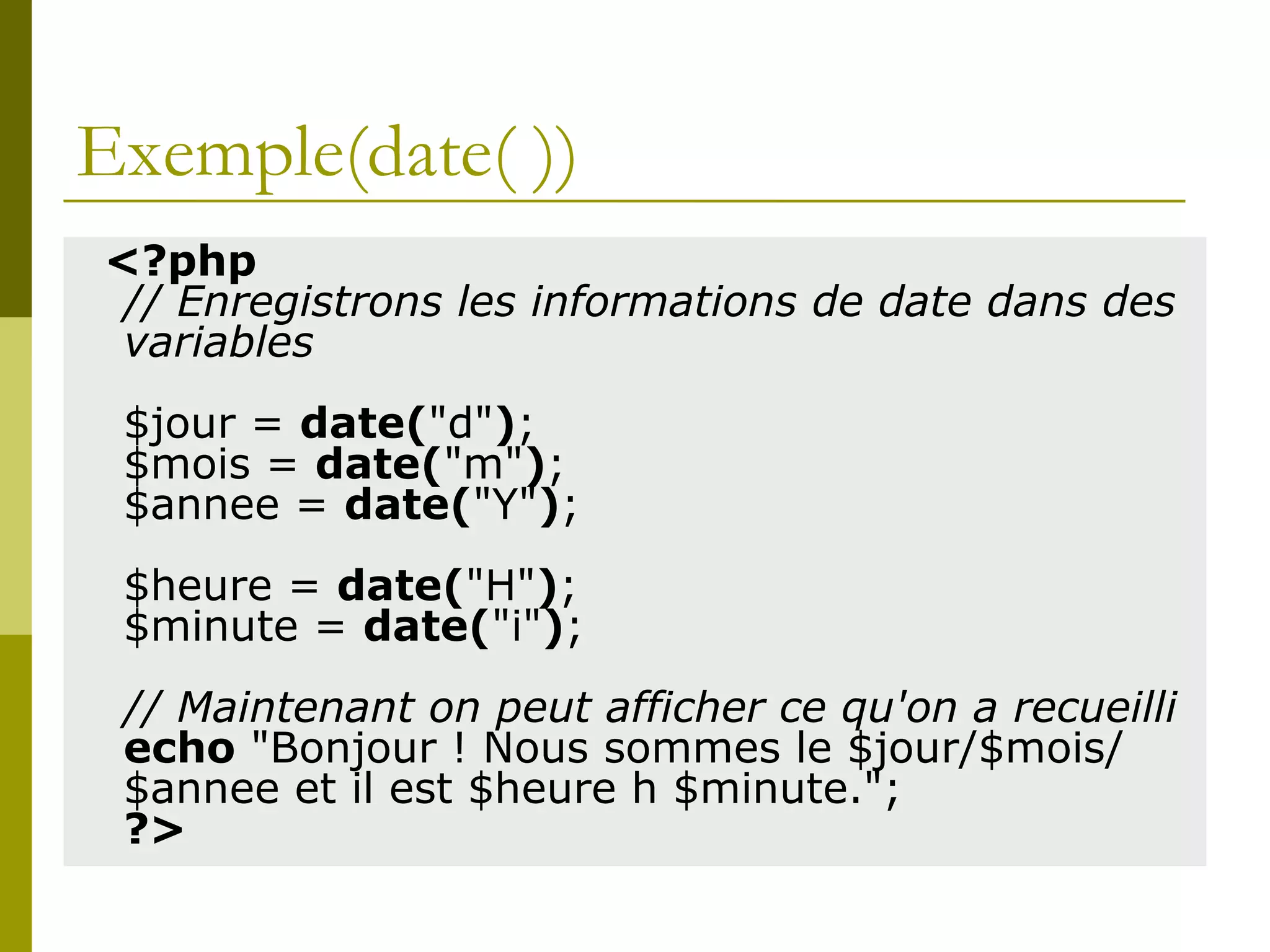 Exemple(date( ))
<?php
// Enregistrons les informations de date dans des
variables
$jour = date("d");
$mois = date("m");
$annee = date("Y");
$heure = date("H");
$minute = date("i");
// Maintenant on peut afficher ce qu'on a recueilli
echo "Bonjour ! Nous sommes le $jour/$mois/
$annee et il est $heure h $minute.";
?>
 