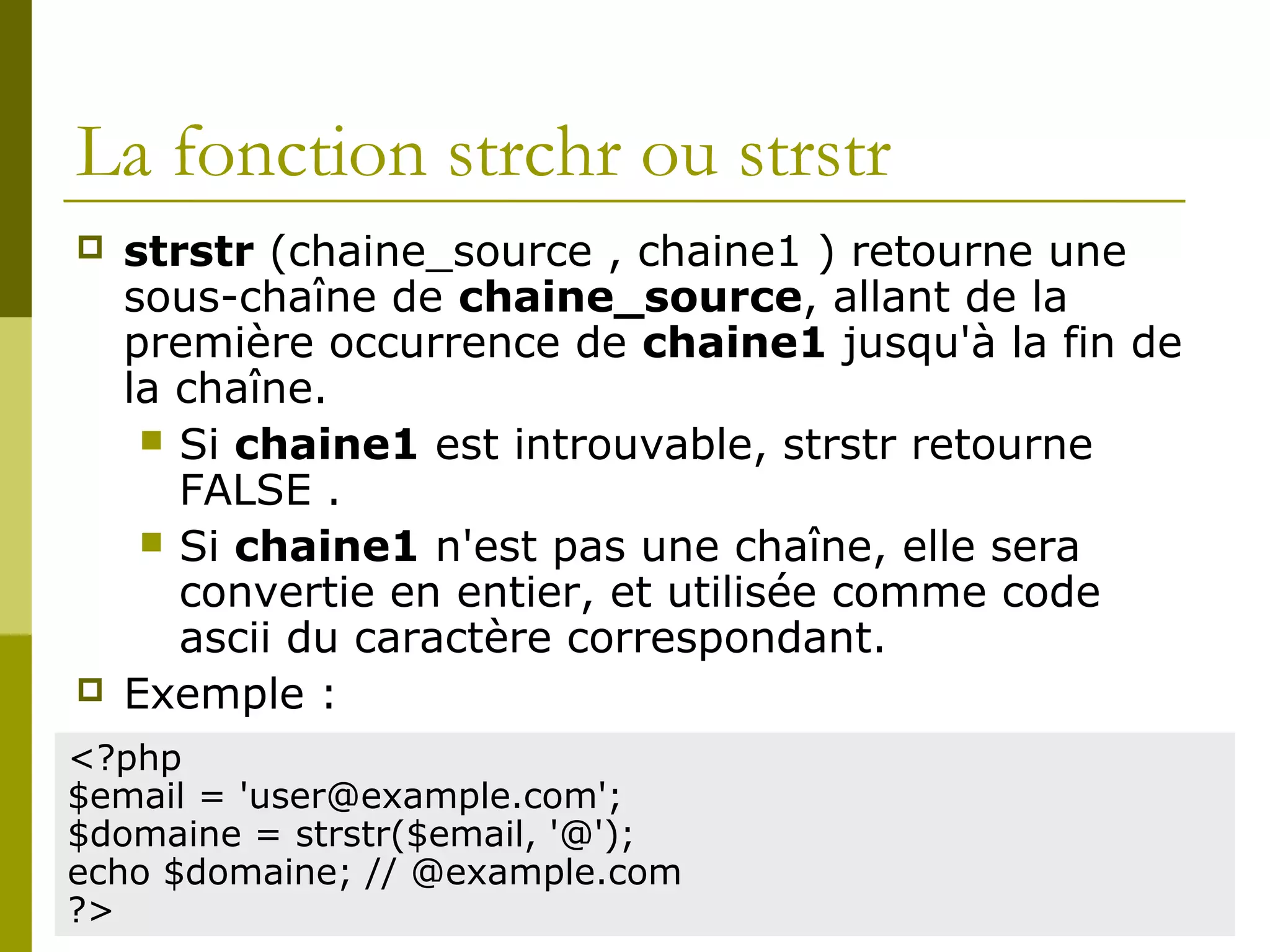 La fonction strchr ou strstr
 strstr (chaine_source , chaine1 ) retourne une
sous-chaîne de chaine_source, allant de la
première occurrence de chaine1 jusqu'à la fin de
la chaîne.
 Si chaine1 est introuvable, strstr retourne
FALSE .
 Si chaine1 n'est pas une chaîne, elle sera
convertie en entier, et utilisée comme code
ascii du caractère correspondant.
 Exemple :
<?php
$email = 'user@example.com';
$domaine = strstr($email, '@');
echo $domaine; // @example.com
?>
 