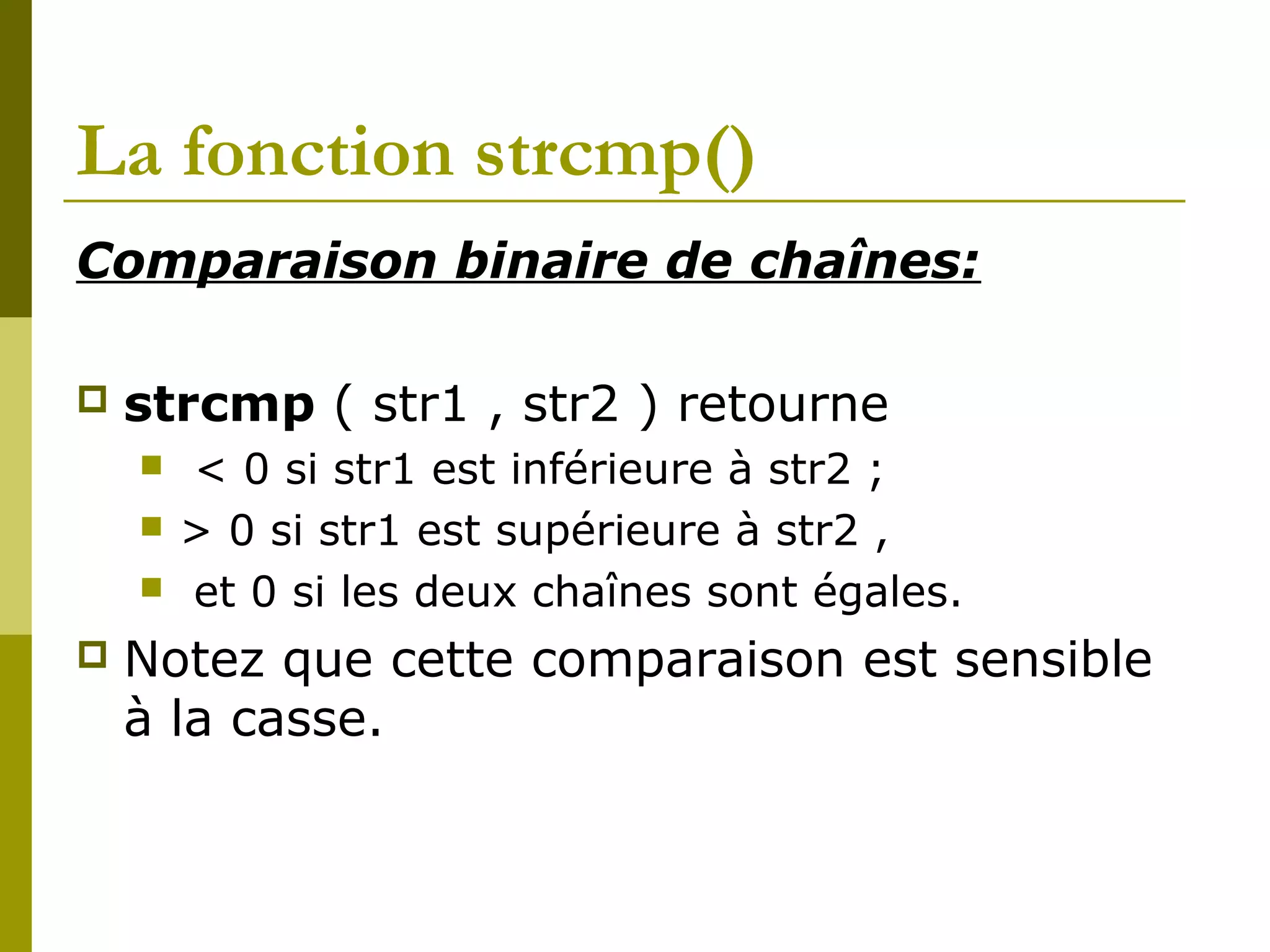 La fonction strcmp()
Comparaison binaire de chaînes:
 strcmp ( str1 , str2 ) retourne
 < 0 si str1 est inférieure à str2 ;
 > 0 si str1 est supérieure à str2 ,
 et 0 si les deux chaînes sont égales.
 Notez que cette comparaison est sensible
à la casse.
 