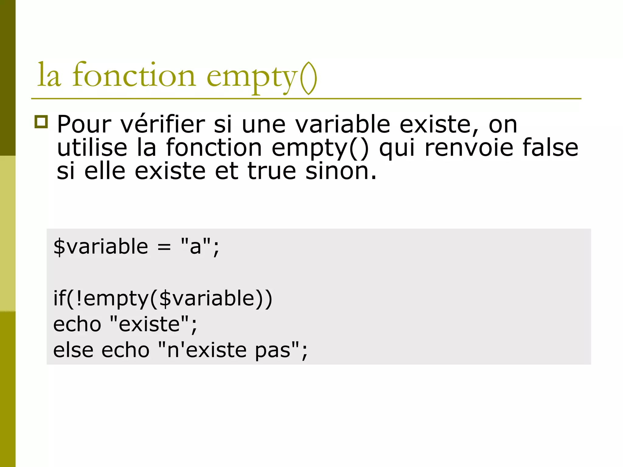la fonction empty()
 Pour vérifier si une variable existe, on
utilise la fonction empty() qui renvoie false
si elle existe et true sinon.
$variable = "a";
if(!empty($variable))
echo "existe";
else echo "n'existe pas";
 