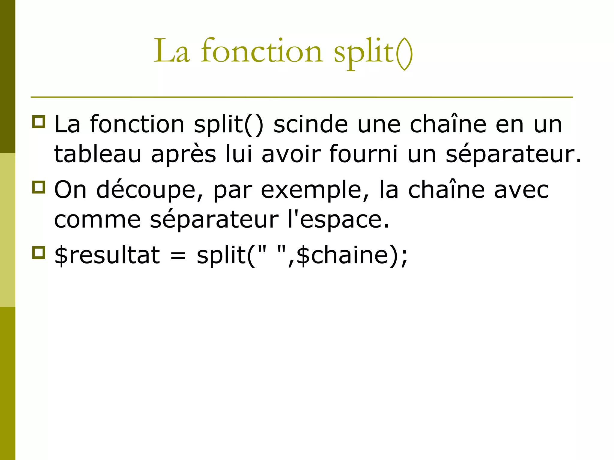 La fonction split()
 La fonction split() scinde une chaîne en un
tableau après lui avoir fourni un séparateur.
 On découpe, par exemple, la chaîne avec
comme séparateur l'espace.
 $resultat = split(" ",$chaine);
 