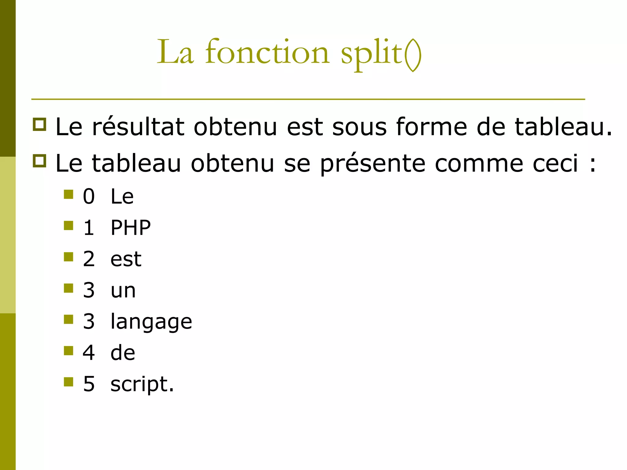 La fonction split()
 Le résultat obtenu est sous forme de tableau.
 Le tableau obtenu se présente comme ceci :
 0 Le
 1 PHP
 2 est
 3 un
 3 langage
 4 de
 5 script.
 