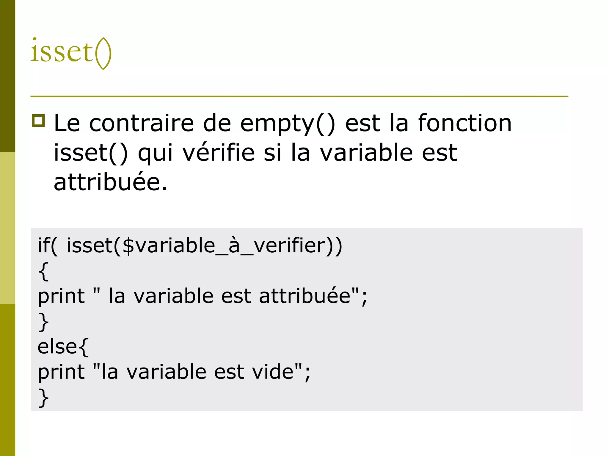 isset()
 Le contraire de empty() est la fonction
isset() qui vérifie si la variable est
attribuée.
if( isset($variable_à_verifier))
{
print " la variable est attribuée";
}
else{
print "la variable est vide";
}
 