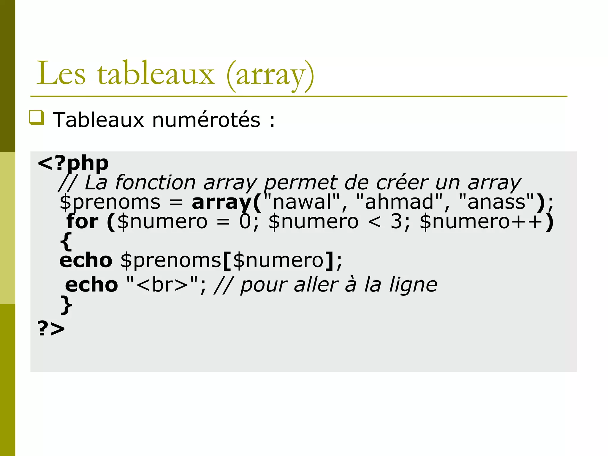 Les tableaux (array)
<?php
// La fonction array permet de créer un array
$prenoms = array("nawal", "ahmad", "anass");
for ($numero = 0; $numero < 3; $numero++)
{
echo $prenoms[$numero];
echo "<br>"; // pour aller à la ligne
}
?>
 Tableaux numérotés :
 