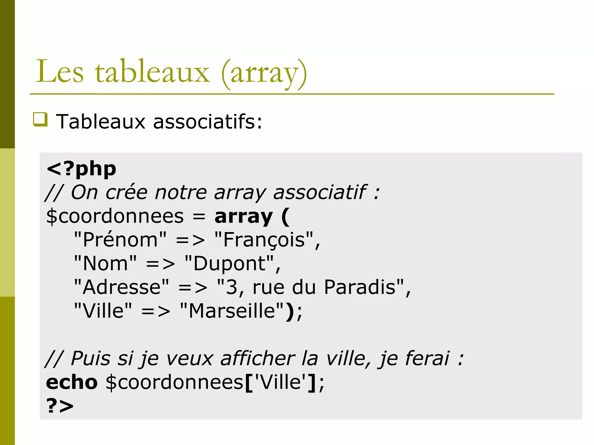 Les tableaux (array)
 Tableaux associatifs:
<?php
// On crée notre array associatif :
$coordonnees = array (
"Prénom" => "François",
"Nom" => "Dupont",
"Adresse" => "3, rue du Paradis",
"Ville" => "Marseille");
// Puis si je veux afficher la ville, je ferai :
echo $coordonnees['Ville'];
?>
 