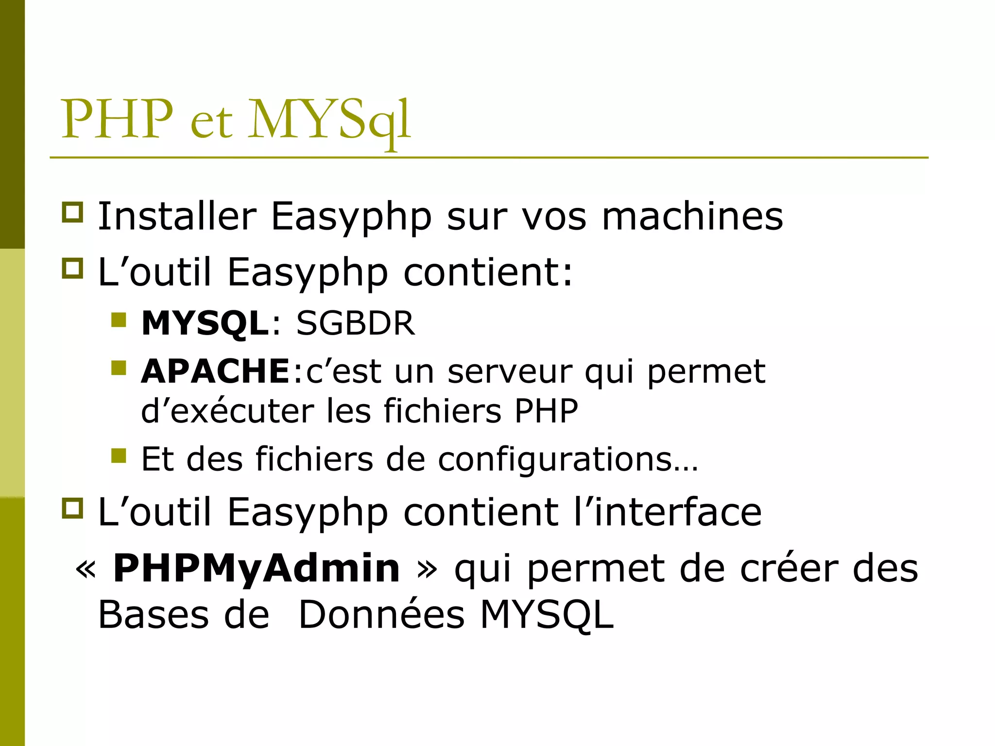 PHP et MYSql
 Installer Easyphp sur vos machines
 L’outil Easyphp contient:
 MYSQL: SGBDR
 APACHE:c’est un serveur qui permet
d’exécuter les fichiers PHP
 Et des fichiers de configurations…
 L’outil Easyphp contient l’interface
« PHPMyAdmin » qui permet de créer des
Bases de Données MYSQL
 