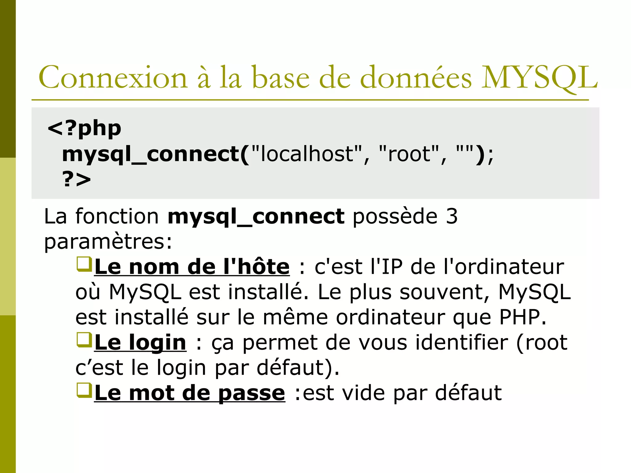 Connexion à la base de données MYSQL
<?php
mysql_connect("localhost", "root", "");
?>
La fonction mysql_connect possède 3
paramètres:
Le nom de l'hôte : c'est l'IP de l'ordinateur
où MySQL est installé. Le plus souvent, MySQL
est installé sur le même ordinateur que PHP.
Le login : ça permet de vous identifier (root
c’est le login par défaut).
Le mot de passe :est vide par défaut
 
