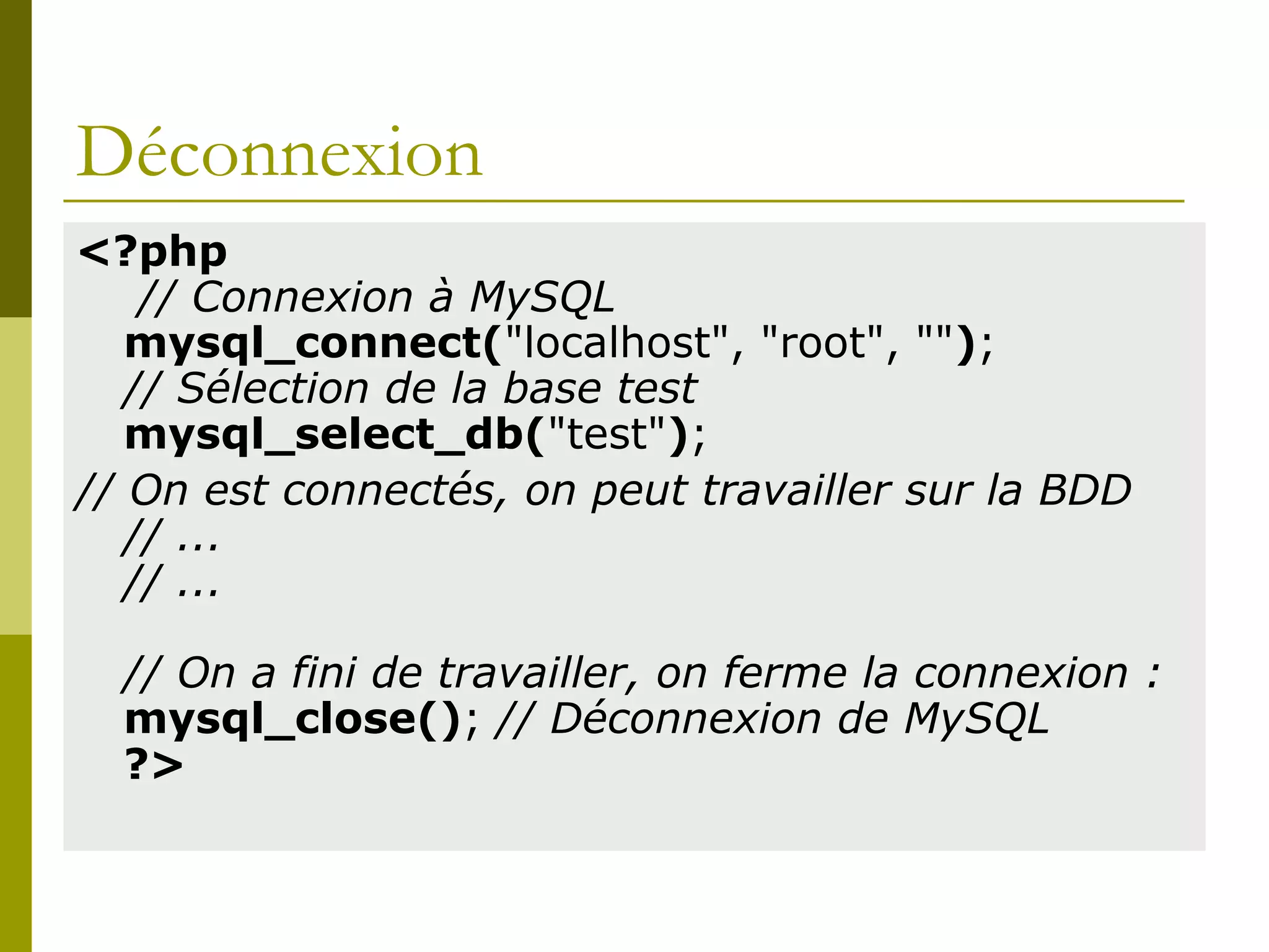 Déconnexion
<?php
// Connexion à MySQL
mysql_connect("localhost", "root", "");
// Sélection de la base test
mysql_select_db("test");
// On est connectés, on peut travailler sur la BDD
// ...
// ...
// On a fini de travailler, on ferme la connexion :
mysql_close(); // Déconnexion de MySQL
?>
 