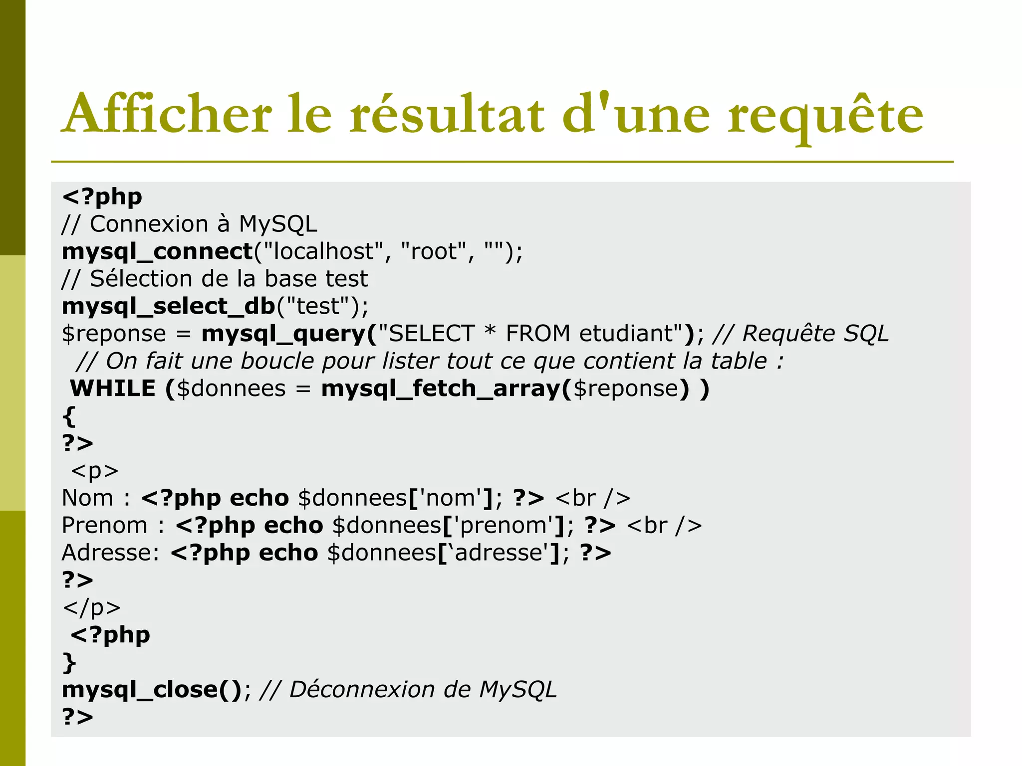 Afficher le résultat d'une requête
<?php
// Connexion à MySQL
mysql_connect("localhost", "root", "");
// Sélection de la base test
mysql_select_db("test");
$reponse = mysql_query("SELECT * FROM etudiant"); // Requête SQL
// On fait une boucle pour lister tout ce que contient la table :
WHILE ($donnees = mysql_fetch_array($reponse) )
{
?>
<p>
Nom : <?php echo $donnees['nom']; ?> <br />
Prenom : <?php echo $donnees['prenom']; ?> <br />
Adresse: <?php echo $donnees[‘adresse']; ?>
?>
</p>
<?php
}
mysql_close(); // Déconnexion de MySQL
?>
 