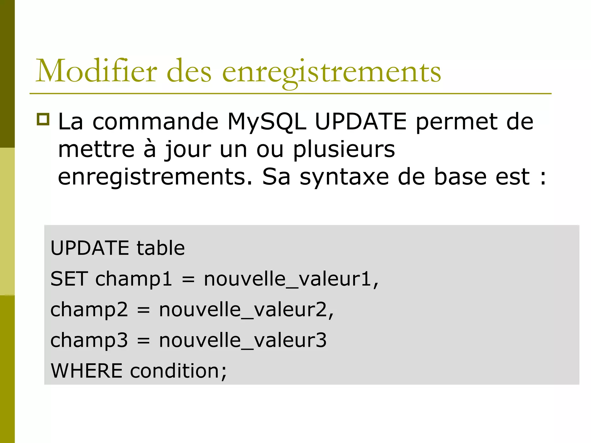 Modifier des enregistrements
 La commande MySQL UPDATE permet de
mettre à jour un ou plusieurs
enregistrements. Sa syntaxe de base est :
UPDATE table
SET champ1 = nouvelle_valeur1,
champ2 = nouvelle_valeur2,
champ3 = nouvelle_valeur3
WHERE condition;
 