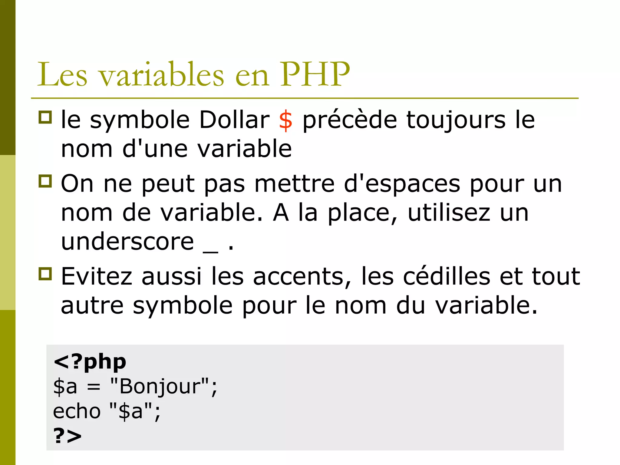 Les variables en PHP
 le symbole Dollar $ précède toujours le
nom d'une variable
 On ne peut pas mettre d'espaces pour un
nom de variable. A la place, utilisez un
underscore _ .
 Evitez aussi les accents, les cédilles et tout
autre symbole pour le nom du variable.
<?php
$a = "Bonjour";
echo "$a";
?>
 