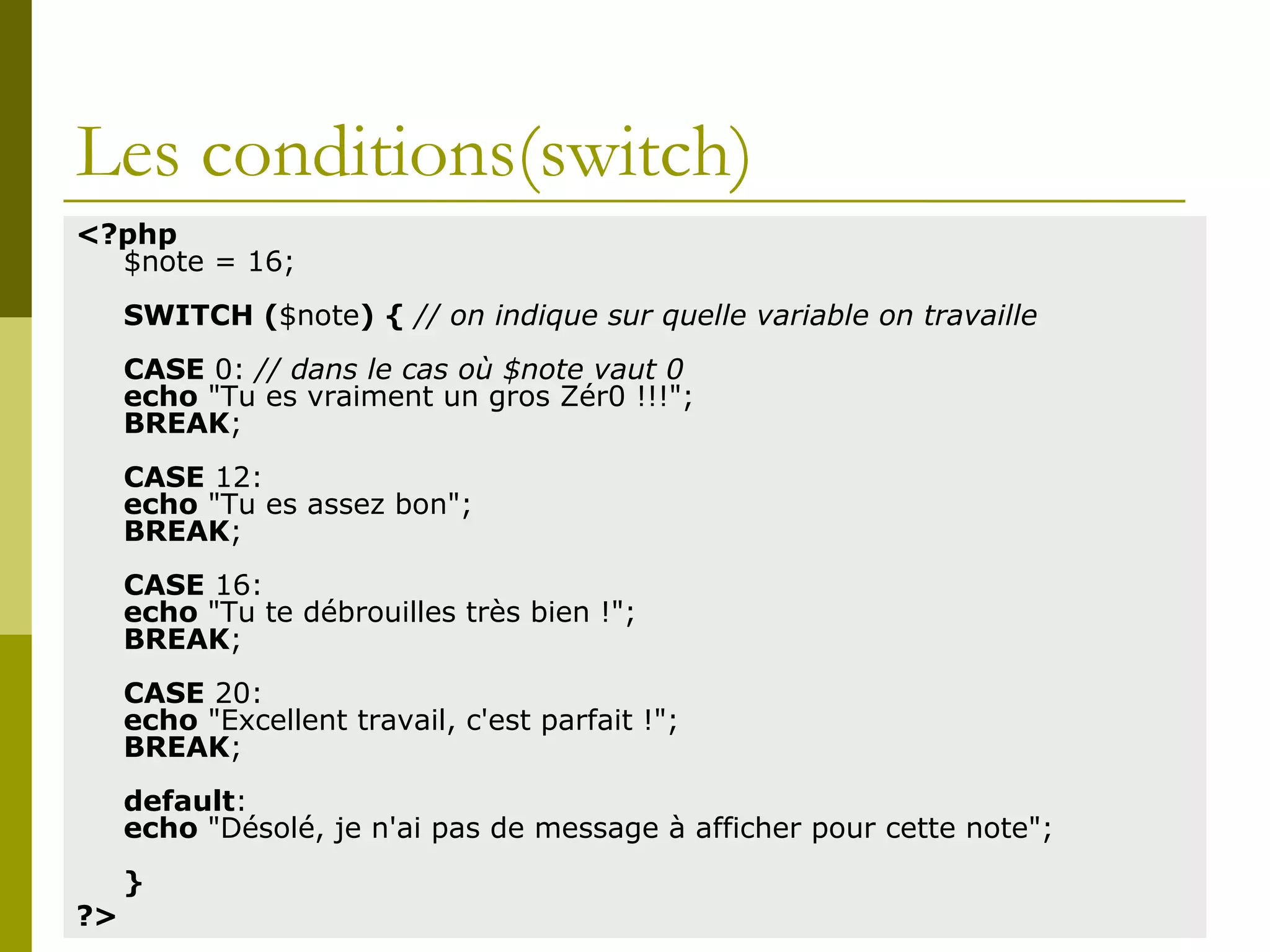 Les conditions(switch)
<?php
$note = 16;
SWITCH ($note) { // on indique sur quelle variable on travaille
CASE 0: // dans le cas où $note vaut 0
echo "Tu es vraiment un gros Zér0 !!!";
BREAK;
CASE 12:
echo "Tu es assez bon";
BREAK;
CASE 16:
echo "Tu te débrouilles très bien !";
BREAK;
CASE 20:
echo "Excellent travail, c'est parfait !";
BREAK;
default:
echo "Désolé, je n'ai pas de message à afficher pour cette note";
}
?>
 