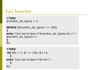 Les boucles
<?php
for ($i = 1; $i <= 100; $i++)
{
echo "Ceci est la ligne n°$i<br>";
}
?>
<?php
$nombre_de_lignes = 1;
WHILE ($nombre_de_lignes <= 100)
{
echo "Ceci est la ligne n°$nombre_de_lignes<br />";
$nombre_de_lignes++;
}
?>
 
