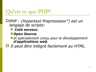 2
Qu'est ce que PHP?
PHP : (Hypertext Preprocessor") est un
langage de scripts:
 Coté serveur,
 Open Source,
 et spécialement conçu pour le développement
d'applications web.
 Il peut être intégré facilement au HTML.
 