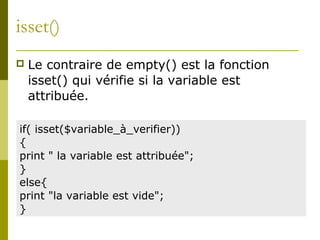 isset()
 Le contraire de empty() est la fonction
isset() qui vérifie si la variable est
attribuée.
if( isset($variable_à_verifier))
{
print " la variable est attribuée";
}
else{
print "la variable est vide";
}
 