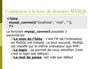 Connexion à la base de données MYSQL
<?php
mysql_connect("localhost", "root", "");
?>
La fonction mysql_connect possède 3
paramètres:
Le nom de l'hôte : c'est l'IP de l'ordinateur
où MySQL est installé. Le plus souvent, MySQL
est installé sur le même ordinateur que PHP.
Le login : ça permet de vous identifier (root
c’est le login par défaut).
Le mot de passe :est vide par défaut
 