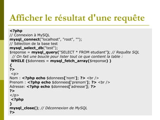 Afficher le résultat d'une requête
<?php
// Connexion à MySQL
mysql_connect("localhost", "root", "");
// Sélection de la base test
mysql_select_db("test");
$reponse = mysql_query("SELECT * FROM etudiant"); // Requête SQL
// On fait une boucle pour lister tout ce que contient la table :
WHILE ($donnees = mysql_fetch_array($reponse) )
{
?>
<p>
Nom : <?php echo $donnees['nom']; ?> <br />
Prenom : <?php echo $donnees['prenom']; ?> <br />
Adresse: <?php echo $donnees[‘adresse']; ?>
?>
</p>
<?php
}
mysql_close(); // Déconnexion de MySQL
?>
 