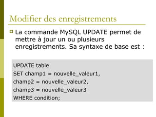 Modifier des enregistrements
 La commande MySQL UPDATE permet de
mettre à jour un ou plusieurs
enregistrements. Sa syntaxe de base est :
UPDATE table
SET champ1 = nouvelle_valeur1,
champ2 = nouvelle_valeur2,
champ3 = nouvelle_valeur3
WHERE condition;
 