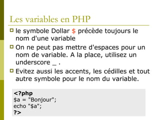 Les variables en PHP
 le symbole Dollar $ précède toujours le
nom d'une variable
 On ne peut pas mettre d'espaces pour un
nom de variable. A la place, utilisez un
underscore _ .
 Evitez aussi les accents, les cédilles et tout
autre symbole pour le nom du variable.
<?php
$a = "Bonjour";
echo "$a";
?>
 