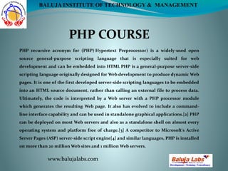 PHP COURSE
www.balujalabs.com
BALUJA INSTITUTE OF TECHNOLOGY & MANAGEMENT
PHP recursive acronym for (PHP) Hypertext Preprocessor) is a widely-used open
source general-purpose scripting language that is especially suited for web
development and can be embedded into HTML PHP is a general-purpose server-side
scripting language originally designed for Web development to produce dynamic Web
pages. It is one of the first developed server-side scripting languages to be embedded
into an HTML source document, rather than calling an external file to process data.
Ultimately, the code is interpreted by a Web server with a PHP processor module
which generates the resulting Web page. It also has evolved to include a command-
line interface capability and can be used in standalone graphical applications.[2] PHP
can be deployed on most Web servers and also as a standalone shell on almost every
operating system and platform free of charge.[3] A competitor to Microsoft's Active
Server Pages (ASP) server-side script engine[4] and similar languages, PHP is installed
on more than 20 million Web sites and 1 million Web servers.
 