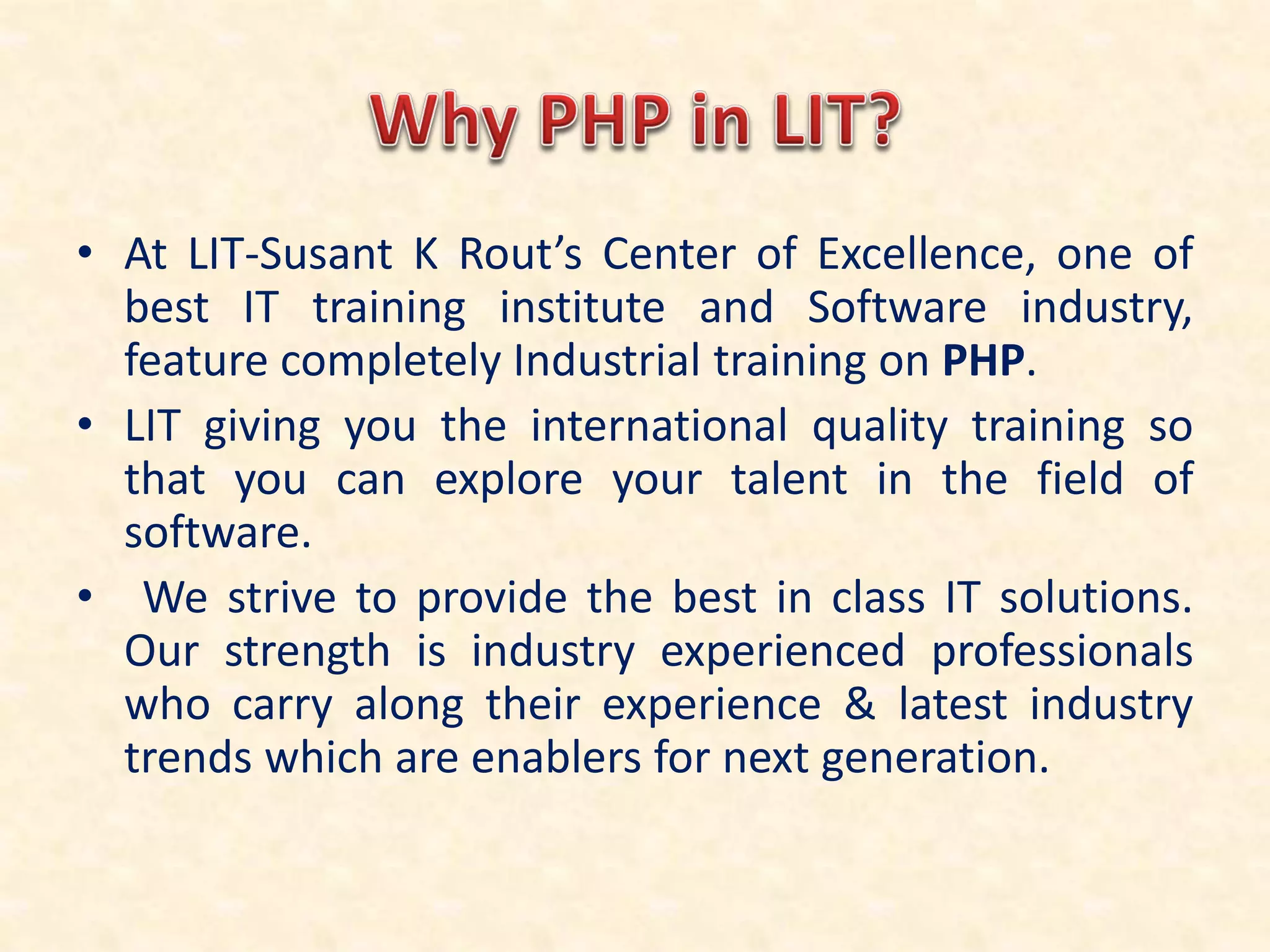 • At LIT-Susant K Rout’s Center of Excellence, one of
best IT training institute and Software industry,
feature completely Industrial training on PHP.
• LIT giving you the international quality training so
that you can explore your talent in the field of
software.
• We strive to provide the best in class IT solutions.
Our strength is industry experienced professionals
who carry along their experience & latest industry
trends which are enablers for next generation.
 